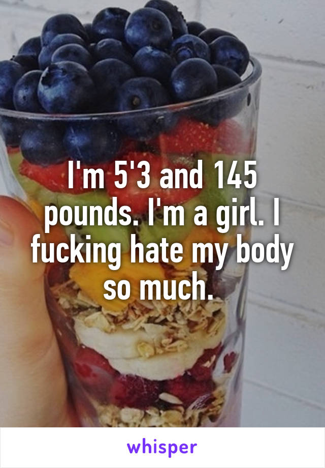 I'm 5'3 and 145 pounds. I'm a girl. I fucking hate my body so much. 