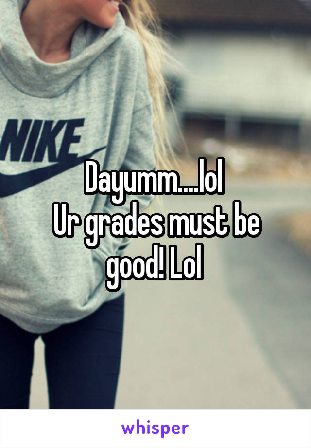 Dayumm....lol 
Ur grades must be good! Lol 