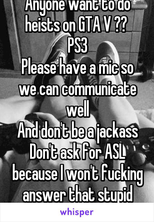 Anyone want to do heists on GTA V ?? 
PS3
Please have a mic so we can communicate well
And don't be a jackass
Don't ask for ASL because I won't fucking answer that stupid question.