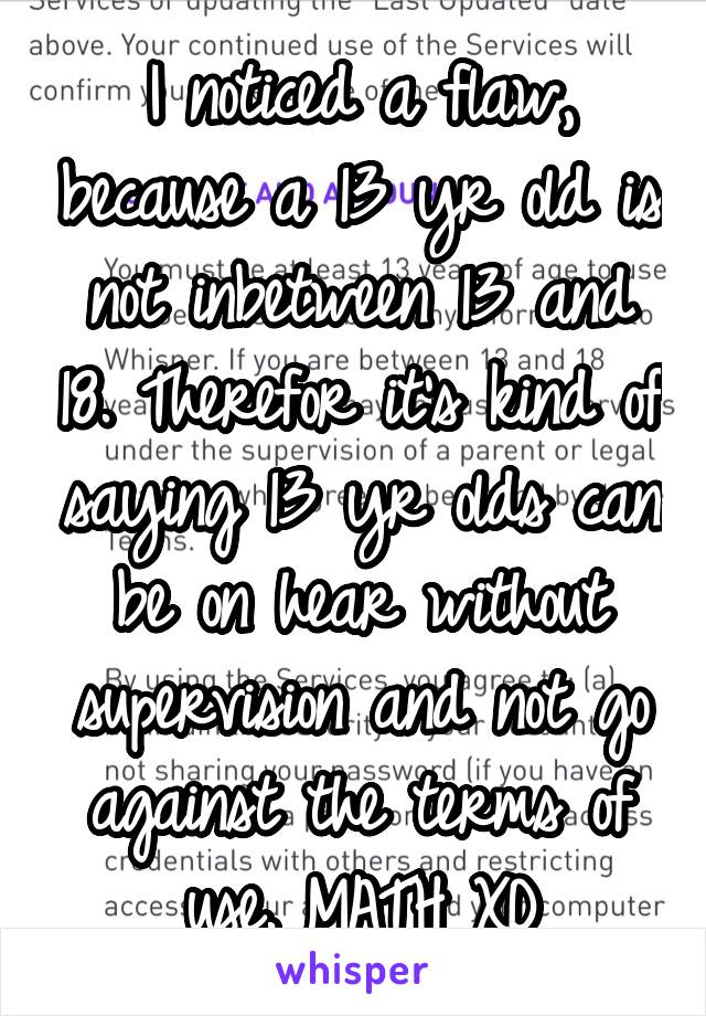 I noticed a flaw, because a 13 yr old is not inbetween 13 and 18. Therefor it's kind of saying 13 yr olds can be on hear without supervision and not go against the terms of use. MATH XD