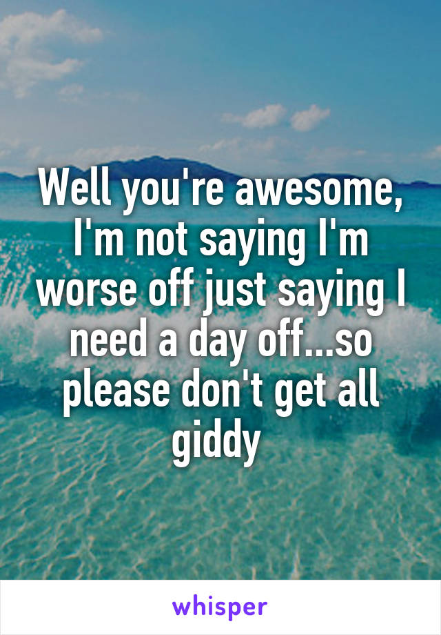 Well you're awesome, I'm not saying I'm worse off just saying I need a day off...so please don't get all giddy 