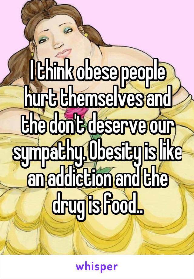 I think obese people hurt themselves and the don't deserve our sympathy. Obesity is like an addiction and the drug is food..