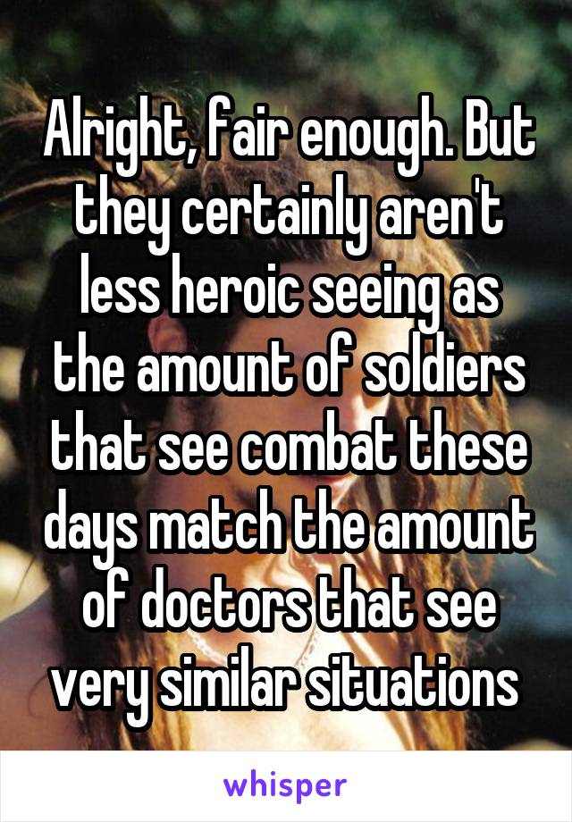 Alright, fair enough. But they certainly aren't less heroic seeing as the amount of soldiers that see combat these days match the amount of doctors that see very similar situations 