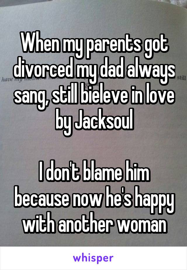 When my parents got divorced my dad always sang, still bieleve in love by Jacksoul

I don't blame him because now he's happy with another woman