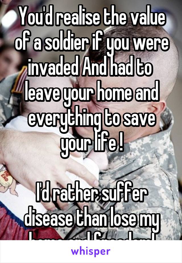 You'd realise the value of a soldier if you were invaded And had to  leave your home and everything to save your life !

I'd rather suffer disease than lose my home and freedom!