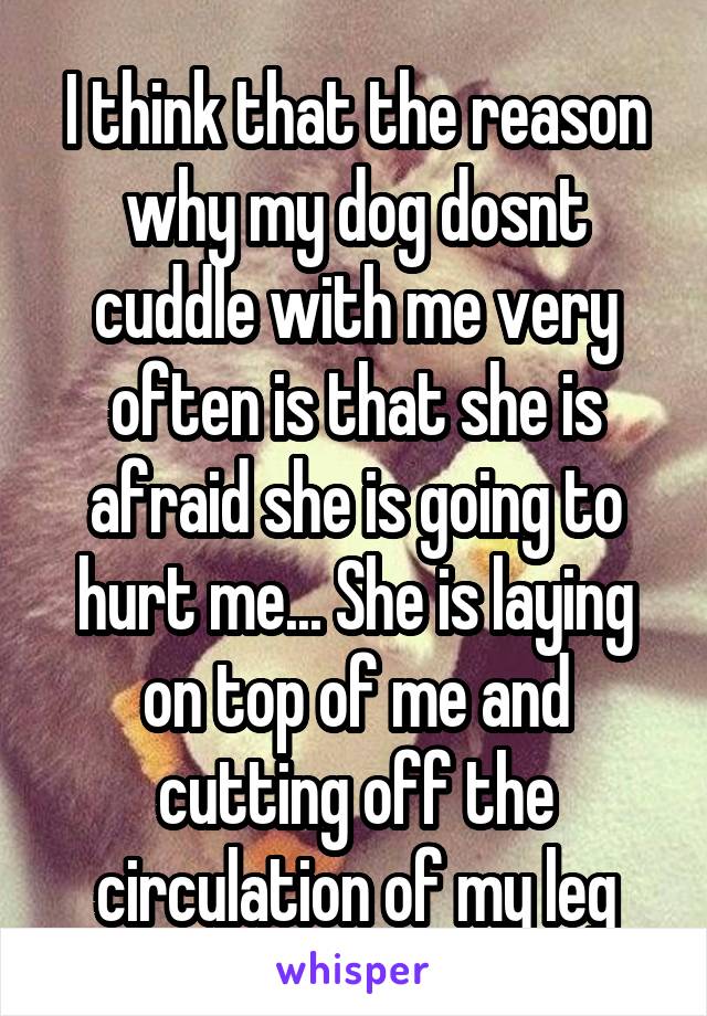 I think that the reason why my dog dosnt cuddle with me very often is that she is afraid she is going to hurt me... She is laying on top of me and cutting off the circulation of my leg