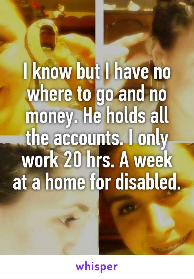 I know but I have no where to go and no money. He holds all the accounts. I only work 20 hrs. A week at a home for disabled. 