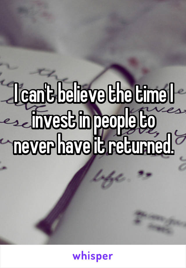 I can't believe the time I invest in people to never have it returned. 