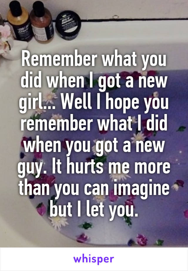 Remember what you did when I got a new girl... Well I hope you remember what I did when you got a new guy. It hurts me more than you can imagine but I let you.