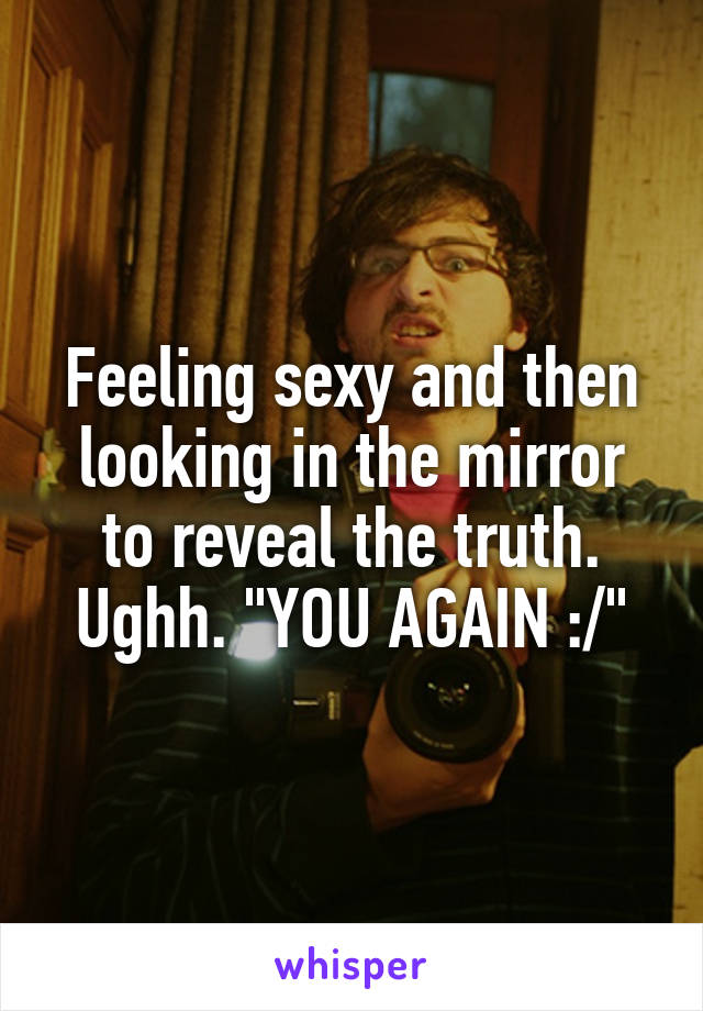 Feeling sexy and then looking in the mirror to reveal the truth. Ughh. "YOU AGAIN :/"