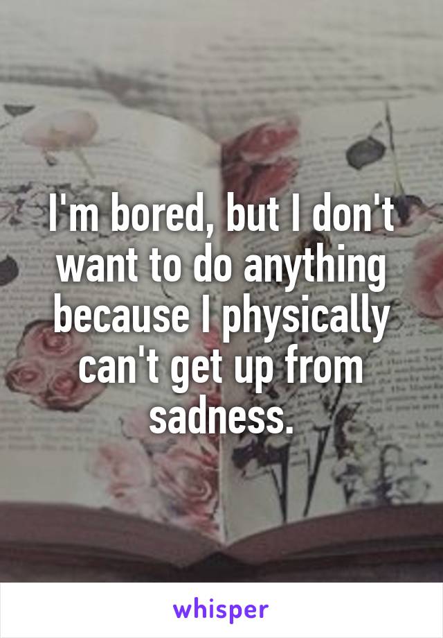 I'm bored, but I don't want to do anything because I physically can't get up from sadness.