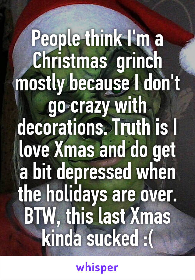 People think I'm a Christmas  grinch mostly because I don't go crazy with decorations. Truth is I love Xmas and do get a bit depressed when the holidays are over. BTW, this last Xmas kinda sucked :(