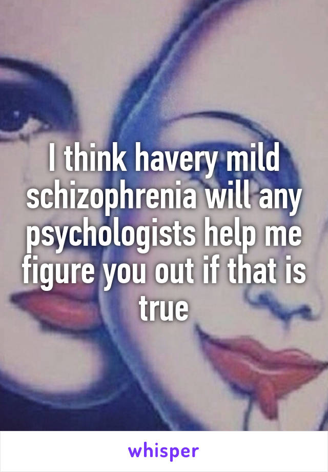 I think havery mild schizophrenia will any psychologists help me figure you out if that is true