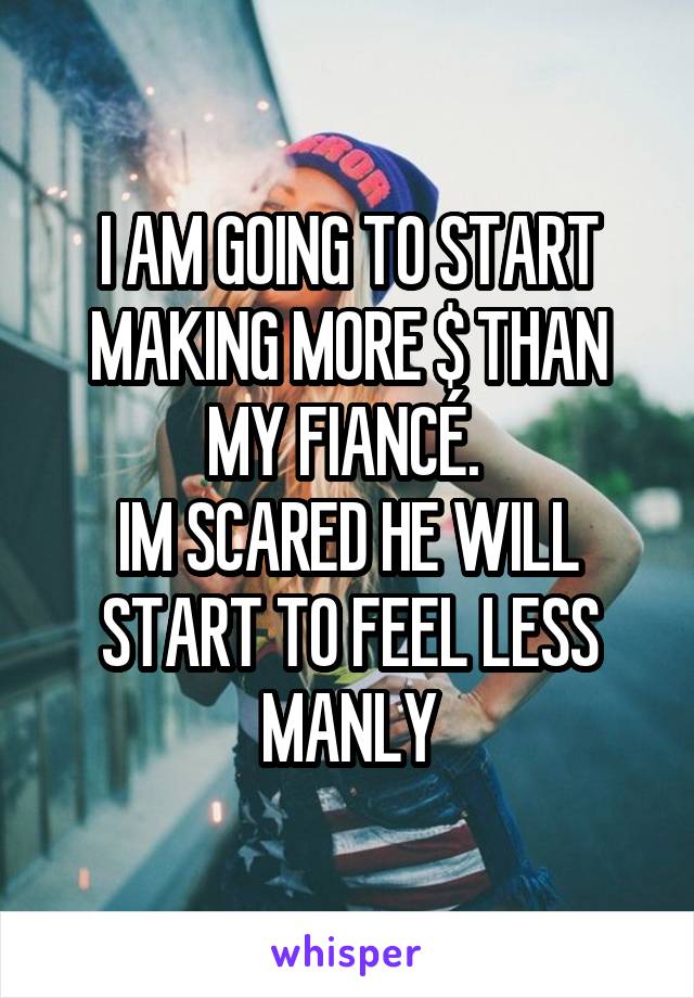 I AM GOING TO START MAKING MORE $ THAN MY FIANCÉ. 
IM SCARED HE WILL START TO FEEL LESS MANLY