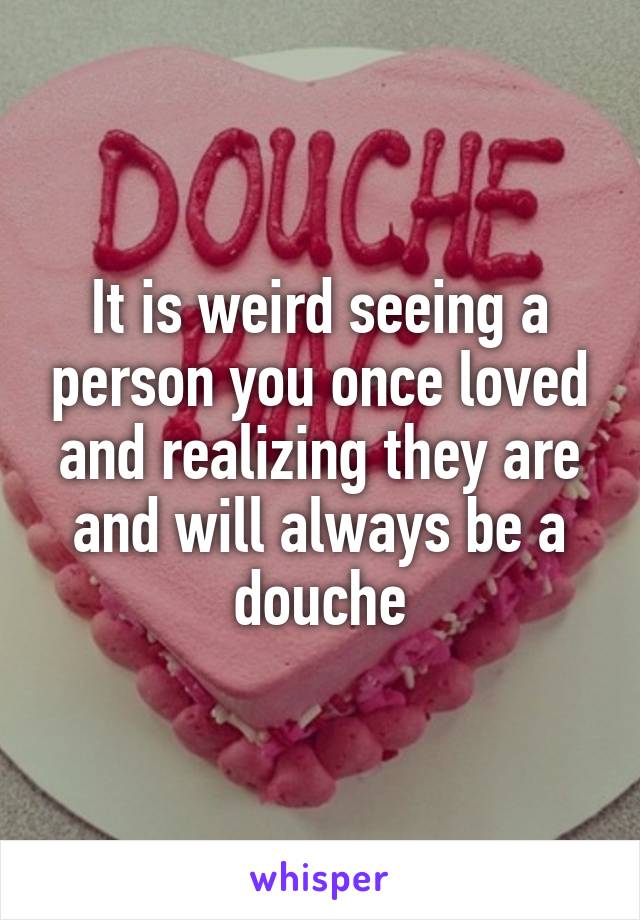 It is weird seeing a person you once loved and realizing they are and will always be a douche