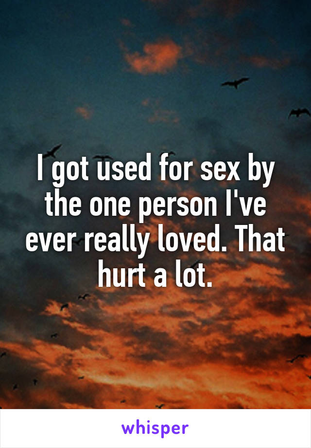 I got used for sex by the one person I've ever really loved. That hurt a lot.