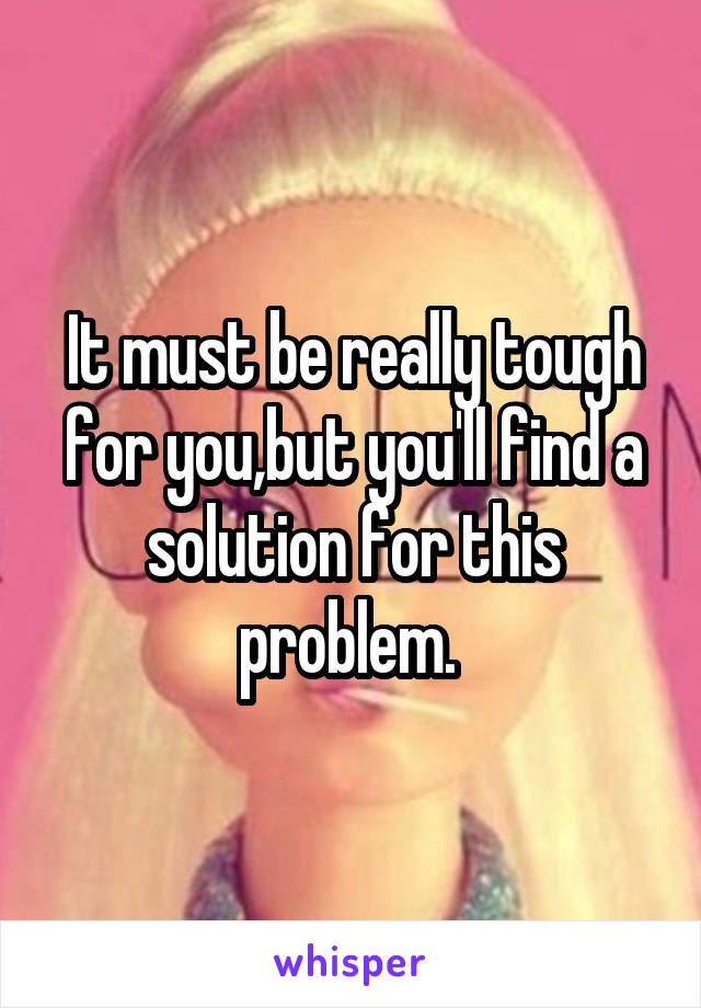 It must be really tough for you,but you'll find a solution for this problem. 