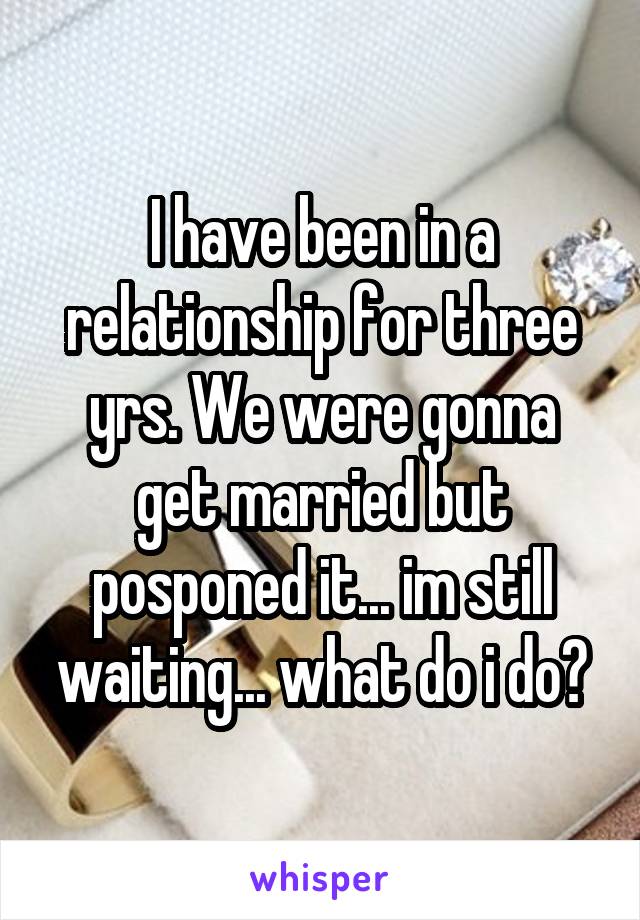 I have been in a relationship for three yrs. We were gonna get married but posponed it... im still waiting... what do i do?