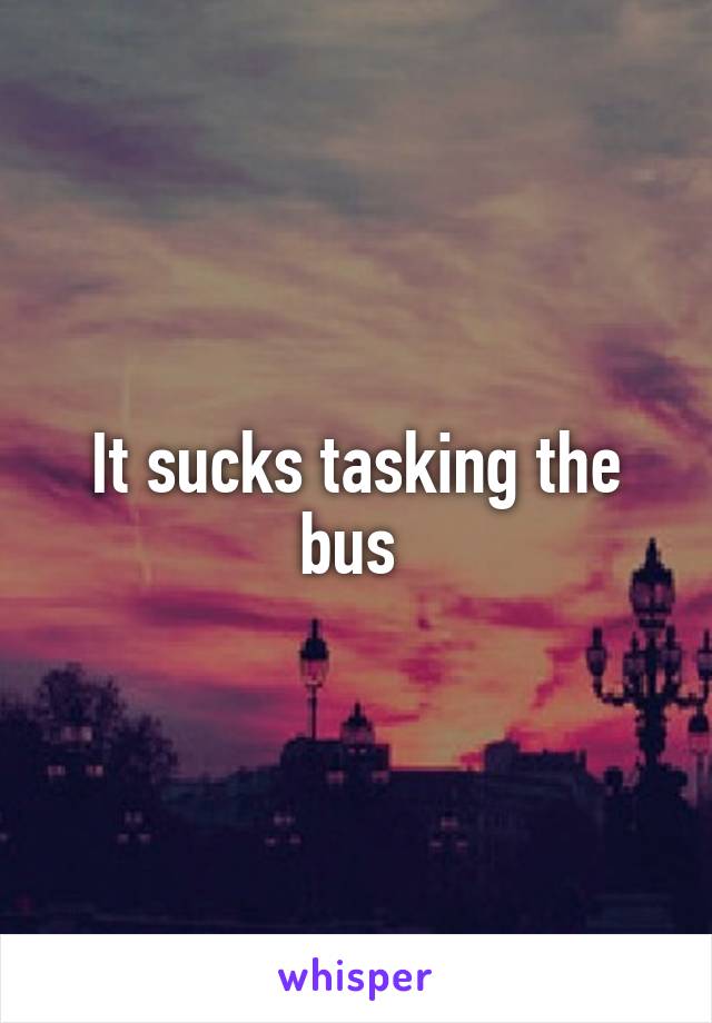 It sucks tasking the bus 
