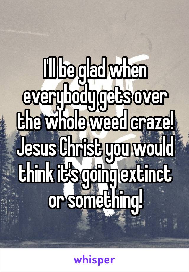 I'll be glad when everybody gets over the whole weed craze! Jesus Christ you would think it's going extinct or something!