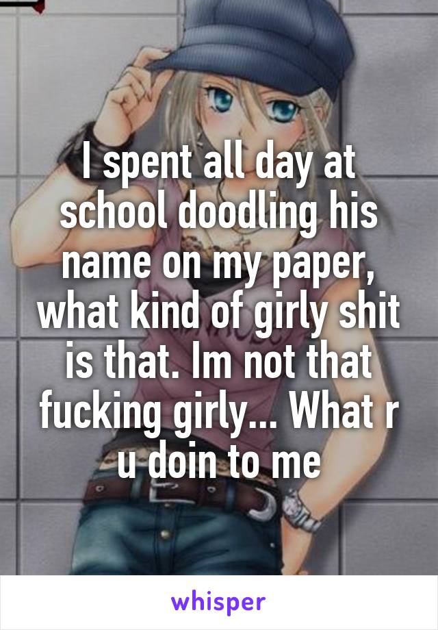 I spent all day at school doodling his name on my paper, what kind of girly shit is that. Im not that fucking girly... What r u doin to me