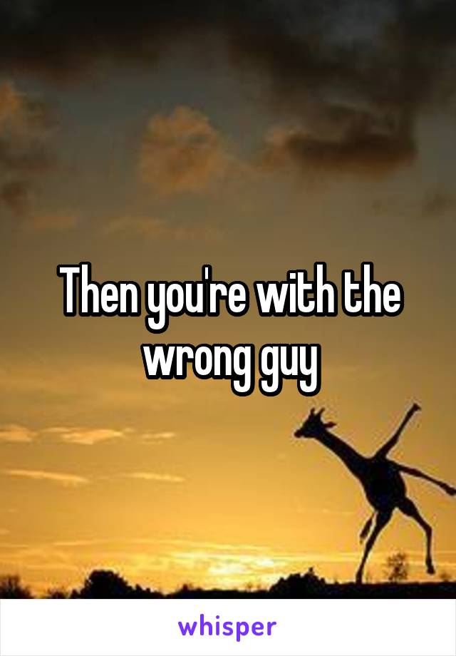 Then you're with the wrong guy