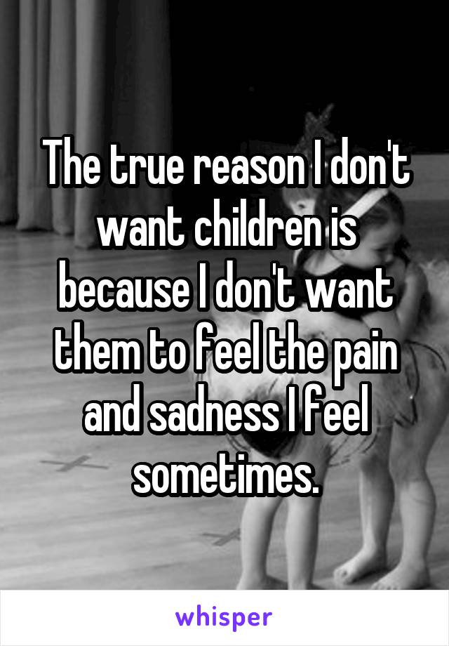 The true reason I don't want children is because I don't want them to feel the pain and sadness I feel sometimes.