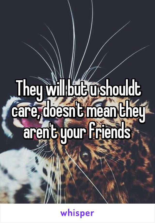 They will but u shouldt care, doesn't mean they aren't your friends 