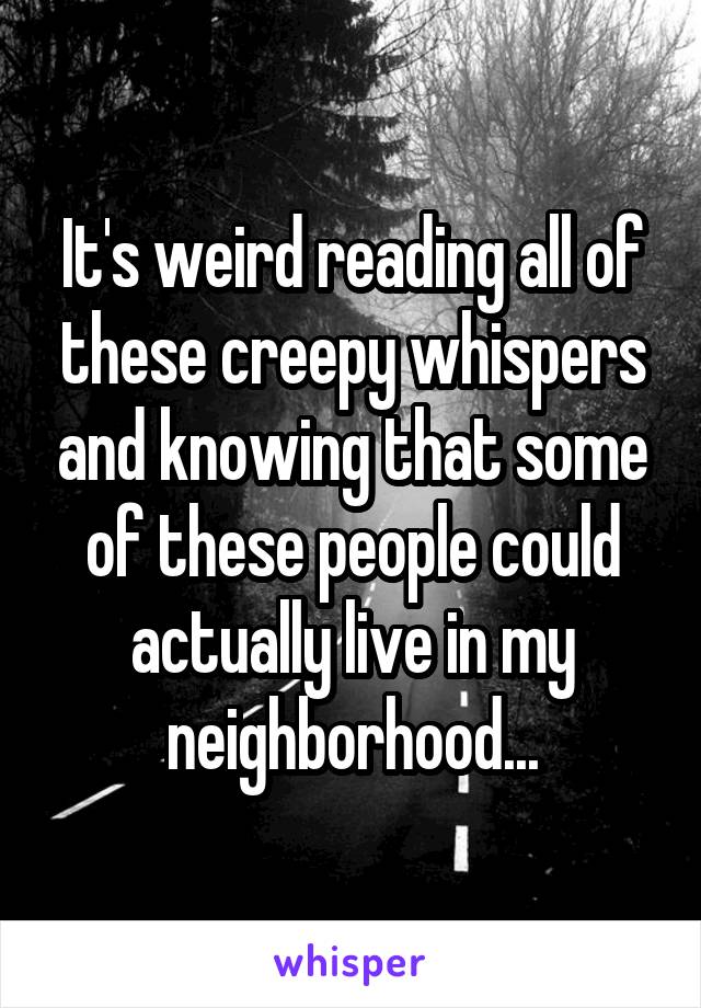 It's weird reading all of these creepy whispers and knowing that some of these people could actually live in my neighborhood...