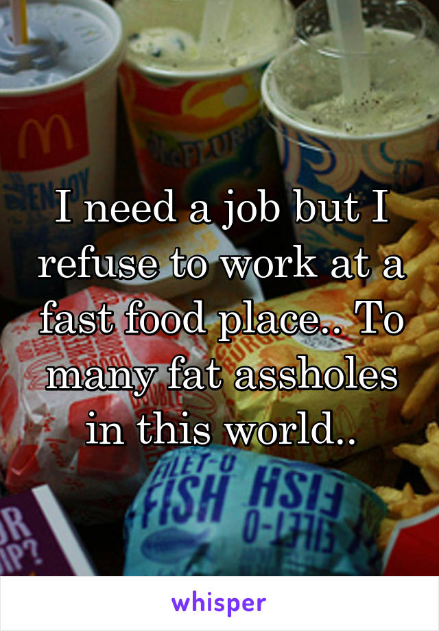 I need a job but I refuse to work at a fast food place.. To many fat assholes in this world..