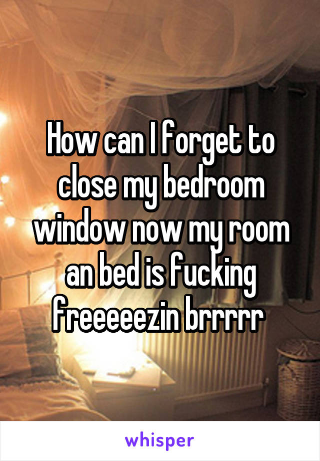 How can I forget to close my bedroom window now my room an bed is fucking freeeeezin brrrrr 