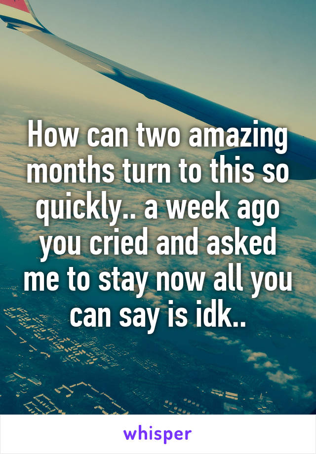 How can two amazing months turn to this so quickly.. a week ago you cried and asked me to stay now all you can say is idk..