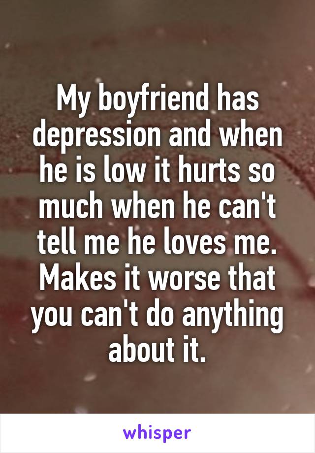 My boyfriend has depression and when he is low it hurts so much when he can't tell me he loves me.
Makes it worse that you can't do anything about it.