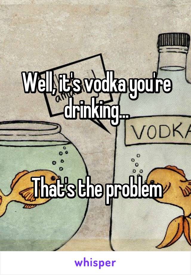 Well, it's vodka you're drinking...


That's the problem