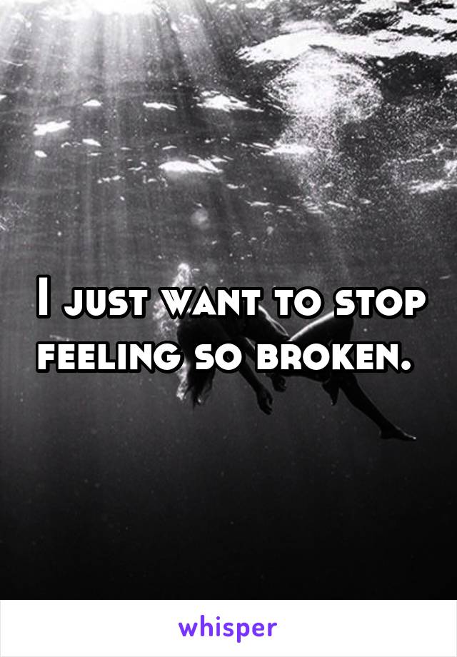 I just want to stop feeling so broken. 