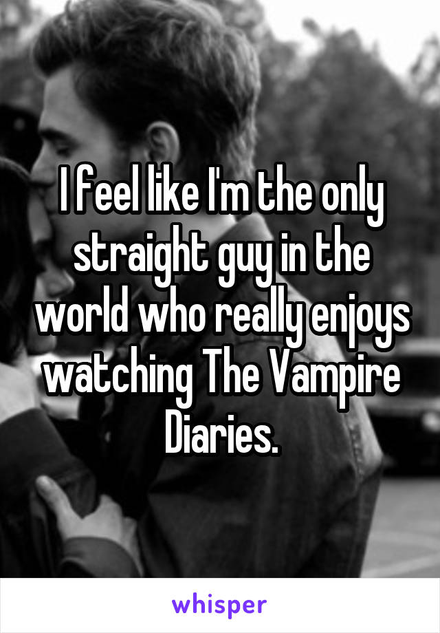 I feel like I'm the only straight guy in the world who really enjoys watching The Vampire Diaries.