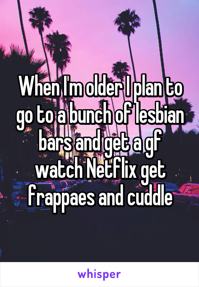 When I'm older I plan to go to a bunch of lesbian bars and get a gf watch Netflix get frappaes and cuddle