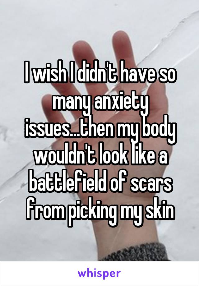 I wish I didn't have so many anxiety issues...then my body wouldn't look like a battlefield of scars from picking my skin