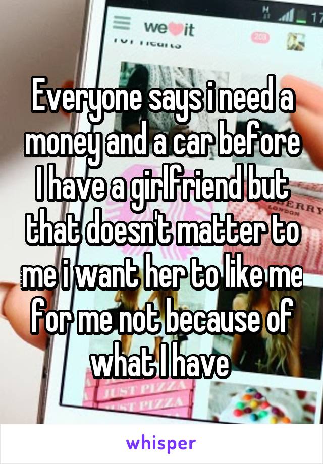 Everyone says i need a money and a car before I have a girlfriend but that doesn't matter to me i want her to like me for me not because of what I have 