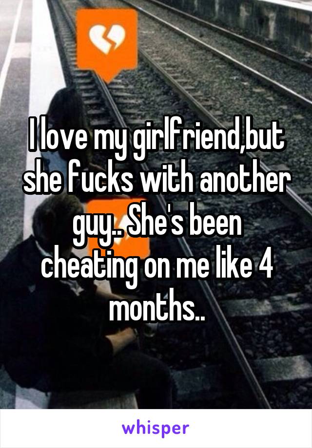 I love my girlfriend,but she fucks with another guy.. She's been cheating on me like 4 months..