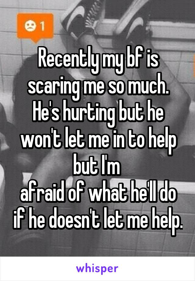 Recently my bf is scaring me so much. He's hurting but he won't let me in to help but I'm 
afraid of what he'll do if he doesn't let me help.