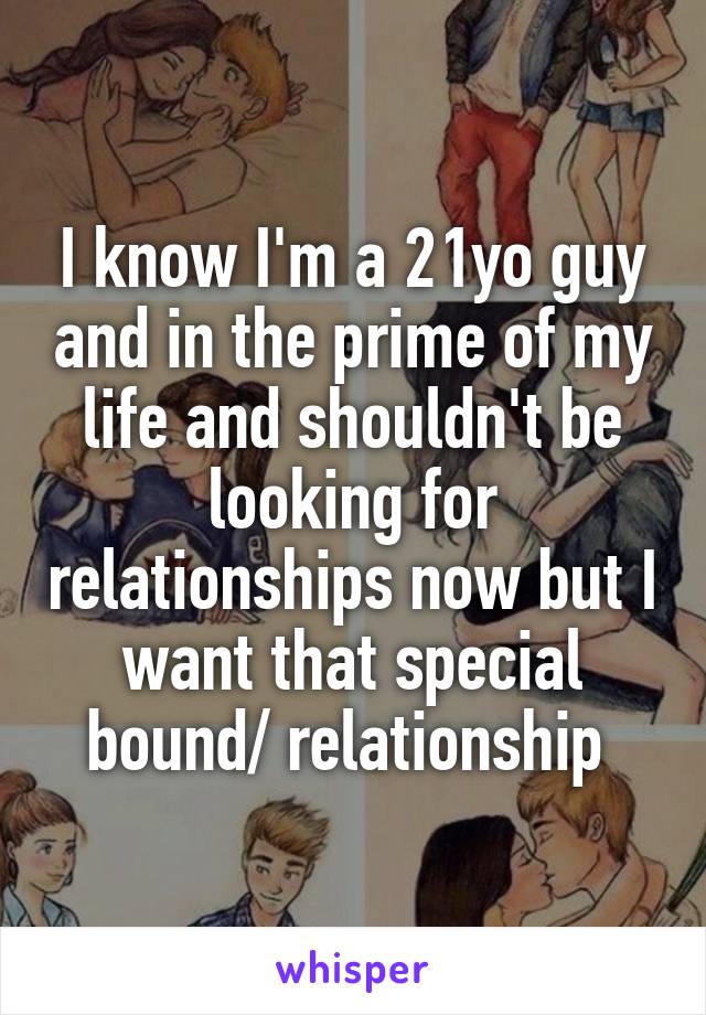 I know I'm a 21yo guy and in the prime of my life and shouldn't be looking for relationships now but I want that special bound/ relationship 