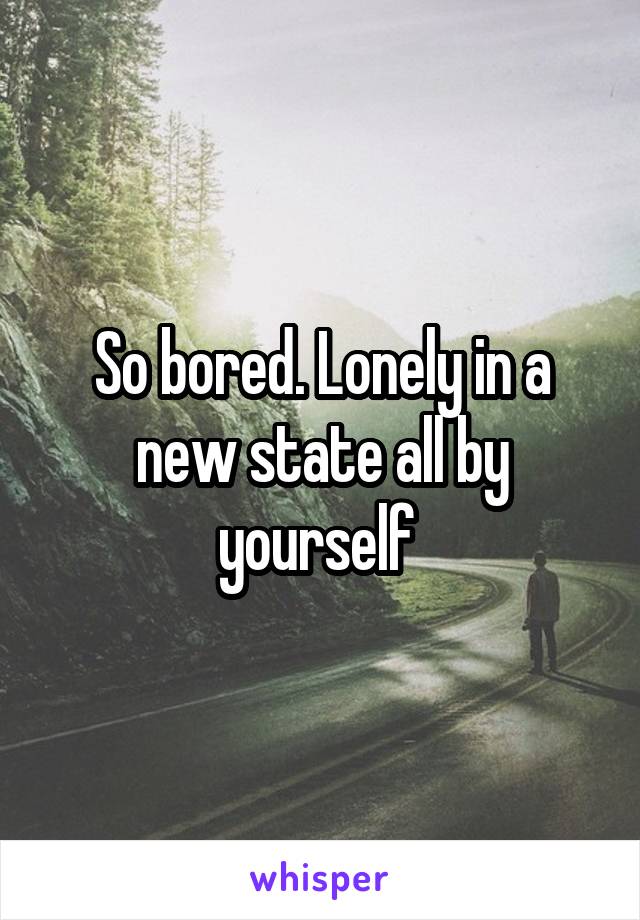 So bored. Lonely in a new state all by yourself 