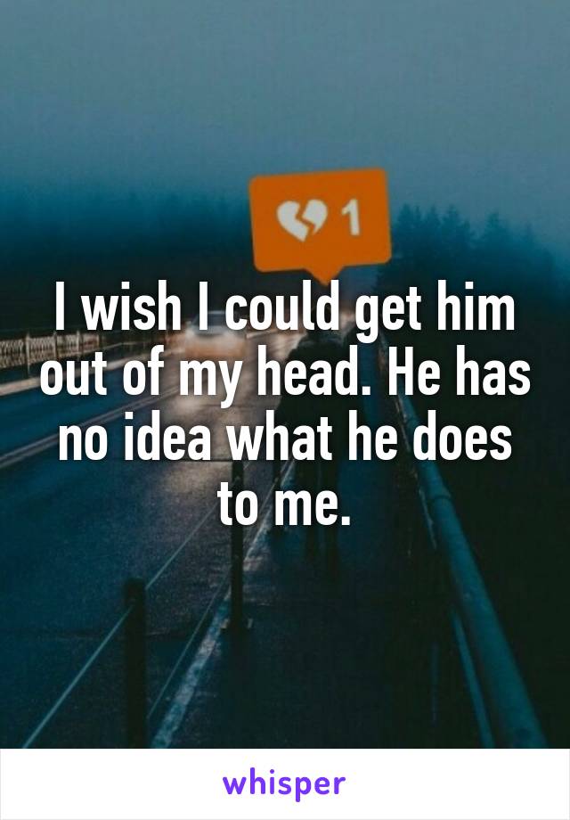 I wish I could get him out of my head. He has no idea what he does to me.