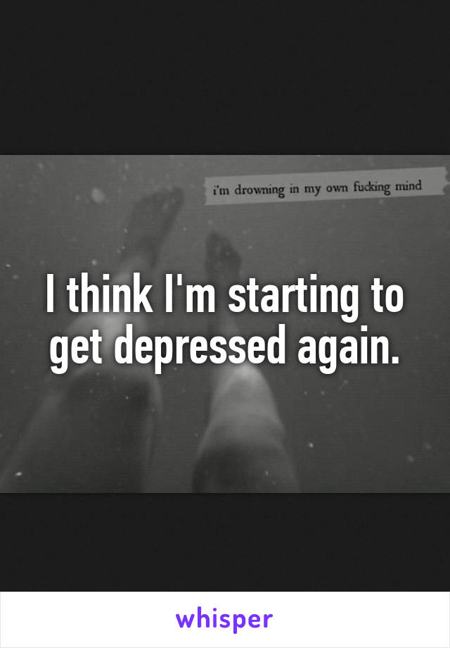 I think I'm starting to get depressed again.