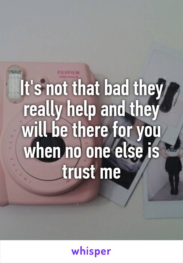 It's not that bad they really help and they will be there for you when no one else is trust me