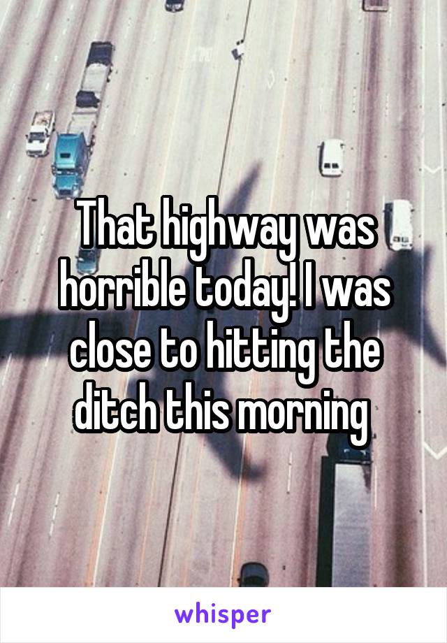 That highway was horrible today! I was close to hitting the ditch this morning 