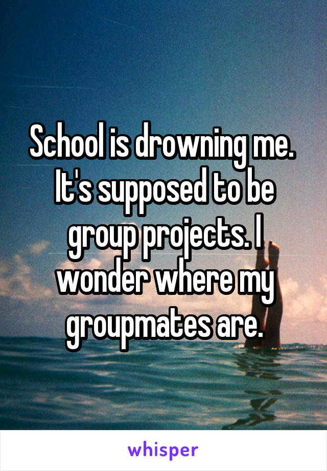 School is drowning me. 
It's supposed to be group projects. I wonder where my groupmates are.