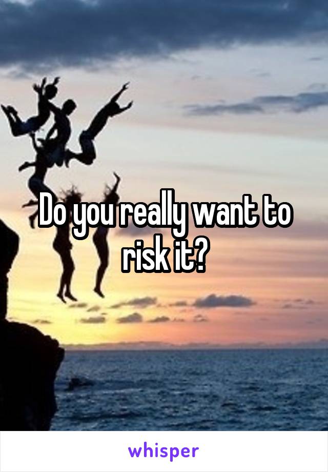 Do you really want to risk it?