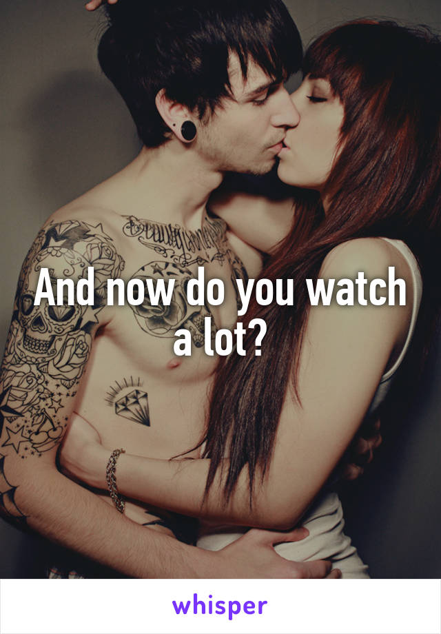 And now do you watch a lot?